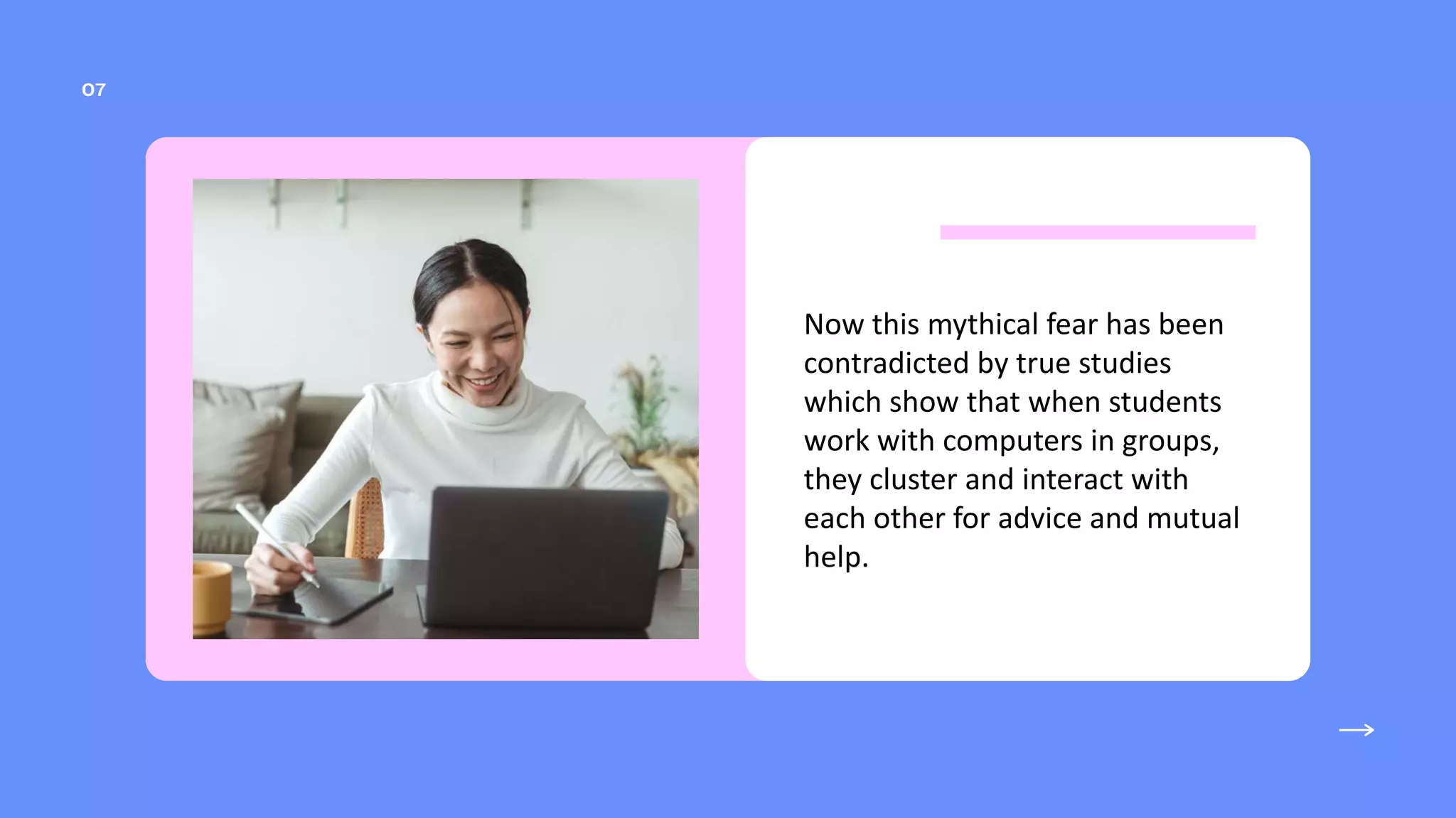 Now this mythical fear has been
contradicted by true studies
which show that when students
work with computers in groups,
they cluster and interact with
each other for advice and mutual
help.
 