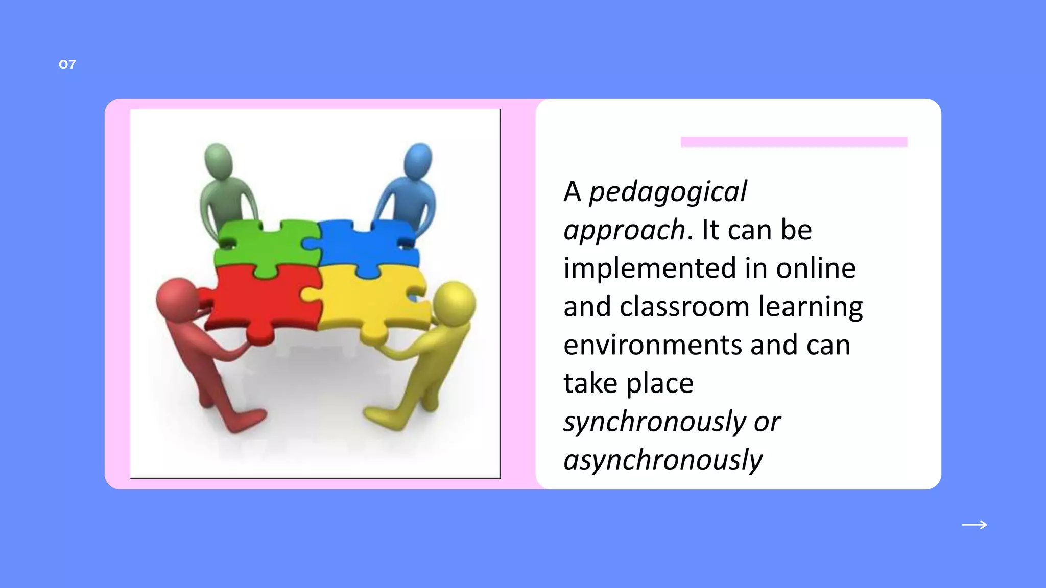 A pedagogical
approach. It can be
implemented in online
and classroom learning
environments and can
take place
synchronously or
asynchronously
 