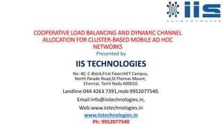 COOPERATIVE LOAD BALANCING AND DYNAMIC CHANNEL
ALLOCATION FOR CLUSTER-BASED MOBILE AD HOC
NETWORKS
Presented by
IIS TECHNOLOGIES
No: 40, C-Block,First Floor,HIET Campus,
North Parade Road,St.Thomas Mount,
Chennai, Tamil Nadu 600016.
Landline:044 4263 7391,mob:9952077540.
Email:info@iistechnologies.in,
Web:www.iistechnologies.in
www.iistechnologies.in
Ph: 9952077540
 