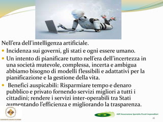 Nell’era dell’intelligenza artificiale.
 Incidenza sui governi, gli stati e ogni essere umano.
 Un intento di pianificare tutto nell’era dell’incertezza in
una società mutevole, complessa, incerta e ambigua
abbiamo bisogno di modelli flessibili e adattativi per la
pianificazione e la gestione della vita.
 Benefici auspicabili: Risparmiare tempo e denaro
pubblico e privato fornendo servizi migliori a tutti i
cittadini; rendere i servizi inter-operabili tra Stati
aumentando l’efficienza e migliorando la trasparenza.
16
 