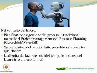 Nel contesto del lavoro.
 Pianificazione e gestione dei processi: i tradizionali
metodi del Project Management e di Business Planning
(Gerarchici/Water fall)
 Valore relativo del tempo. Tutto potrebbe cambiare tra
qualche ora.
 La dignità del lavoro e l’uso del tempo in assenza del
lavoro (risvolti economici)
17
 