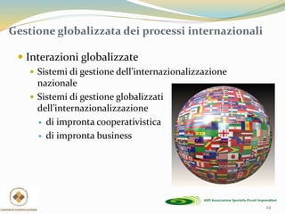 24
Gestione globalizzata dei processi internazionali
 Interazioni globalizzate
 Sistemi di gestione dell’internazionalizzazione
nazionale
 Sistemi di gestione globalizzati
dell’internazionalizzazione
 di impronta cooperativistica
 di impronta business
 