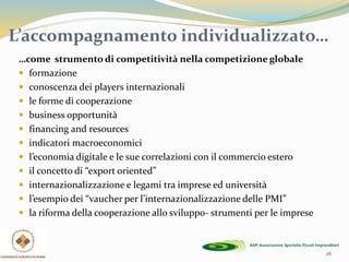 26
L’accompagnamento individualizzato…
…come strumento di competitività nella competizione globale
 formazione
 conoscenza dei players internazionali
 le forme di cooperazione
 business opportunità
 financing and resources
 indicatori macroeconomici
 l’economia digitale e le sue correlazioni con il commercio estero
 il concetto di “export oriented”
 internazionalizzazione e legami tra imprese ed università
 l’esempio dei “vaucher per l’internazionalizzazione delle PMI”
 la riforma della cooperazione allo sviluppo- strumenti per le imprese
 