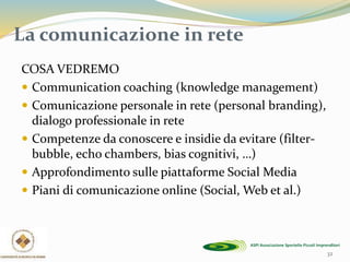32
La comunicazione in rete
COSA VEDREMO
 Communication coaching (knowledge management)
 Comunicazione personale in rete (personal branding),
dialogo professionale in rete
 Competenze da conoscere e insidie da evitare (filter-
bubble, echo chambers, bias cognitivi, …)
 Approfondimento sulle piattaforme Social Media
 Piani di comunicazione online (Social, Web et al.)
 