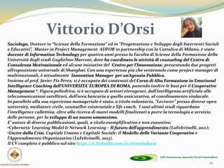 34
Sociologo, Dottore in “Scienze della Formazione” ed in “Progettazione e Sviluppo degli Interventi Sociali
e Educativi”, Master in Project Management ADFOR in partnership con la Cattolica di Milano, è stato
docente di Information Technology per quattro anni presso la Facoltà di Scienze della Formazione della
Università degli studi Guglielmo Marconi, dove ha coordinato le attività di counseling del Centro di
Consulenza Motivazionale ed alcune iniziative del Centro per l’Innovazione, presentando due progetti
all’esposizione universale di Shanghai. Con una esperienza più che ventennale come project manager di
multinazionali, è attualmente Innovation Manager per un’Agenzia Pubblica.
Insieme al prof. Javier Fiz Perez, si è occupato dei contenuti del Corso di Alta Formazione in Emotional
Intelligence Coaching dell’UNIVERSITA’ EUROPEA DI ROMA, ponendo inoltre le basi per il Cooperative
Management ®. Figura poliedrica, si è occupato di settori eterogenei, dall’intelligenza artificiale alle
telecomunicazioni satellitari, dall’area bancaria a quella assicurativa, al coordinamento sindacale.
In parallelo alla sua esperienza manageriale è stato, a titolo volontario, “Lecturer” presso diverse open
university, mediatore civile, counsellor esistenziale e life coach. I suoi ultimi studi riguardano
l’intelligence collettiva, oltre alla ricerca di nuovi modelli finalizzati a porre la tecnologia a servizio
delle persone, per lo sviluppo di un nuovo umanesimo.
E’ autore di diverse pubblicazioni, quali, a titolo esemplificativo e non esaustivo:
•Cybernetic Learning Model & Network Learning – Il futuro dell’apprendimento (LaFeltrinelli, 2011);
•Uscire dalla Crisi. Capitale Umano e Capitale Sociale: il Modello delle Varianze Cooperative e
l’Apprendimento Organizzativo (LaFeltrinelli, 2013).
Il CV completo è pubblico sul sito https://it.linkedin.com/in/vittoriodorsi
Vittorio D’Orsi
 