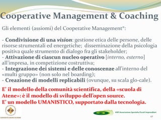 42
Gli elementi (assiomi) del Cooperative Management®:
- Condivisione di una vision: gestione etica delle persone, delle
risorse strumentali ed energetiche; disseminazione della psicologia
positiva quale strumento di dialogo fra gli stakeholder;
- Attivazione di ciascun nucleo operativo [interno, esterno]
all’impresa, in competizione costruttiva;
- Integrazione dei sistemi e delle conoscenze all’interno del
«multi gruppo» (non solo nel boarding);
- Creazione di modelli replicabili (ovunque, su scala glo-cale).
E’ il modello della comunità scientifica, della «scuola di
Atene»: è il modello di sviluppo dell’open source.
E’ un modello UMANISTICO, supportato dalla tecnologia.
Cooperative Management & Coaching
 