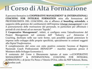 Il Corso di Alta Formazione
43
Il percorso formativo in COOPERATIVE MANAGEMENT® & (INTERNATIONAL)
COACHING FOR INTEGRAL FORMATION mira alla formazione del
PROFESSIONISTA DEL COACHING, che si affianca al boarding aziendale, a
supporto della gestione dei cambiamenti dell’impresa (change management) e per
il potenziamento della motivazione del personale, in particolare per affrontare i
periodi di crisi dovuti ad un mercato “liquido”.
Il Cooperative Management®, infatti, si configura come l’attualizzazione del
Project Management nel contesto dell’ “Industry 4.0”. Attraverso il
Coaching, declinato nelle sue varie forme, sarà possibile quindi potenziare le
imprese nello sviluppo delle proprie specificità, specialmente in contesti soggetti
alla Digital Trasformation.
Il completamento del corso con esito positivo consente l’accesso al Registro
Nazionale Coach Professionisti (RENACOP® – marchio registrato presso il
Ministero dello Sviluppo Economico ).
Il contenuto del Corso è liberamente ispirato al testo <<COOPERATIVE
MANAGEMENT® & INTERNATIONAL COACHING FOR INTEGRAL
FORMATION>> di Javier Fiz Perez e Vittorio D’Orsi, edito da NEP Edizioni, Roma,
settembre 2018.
 