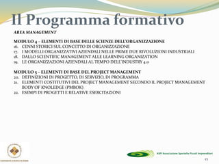 Il Programma formativo
45
AREA MANAGEMENT
MODULO 4 – ELEMENTI DI BASE DELLE SCIENZE DELL’ORGANIZZAZIONE
16. CENNI STORICI SUL CONCETTO DI ORGANIZZAZIONE
17. I MODELLI ORGANIZZATIVI AZIENDALI NELLE PRIME DUE RIVOLUZIONI INDUSTRIALI
18. DALLO SCIENTIFIC MANAGEMENT ALLE LEARNING ORGANIZATION
19. LE ORGANIZZAZIONI AZIENDALI AL TEMPO DELL’INDUSTRY 4.0
MODULO 5 – ELEMENTI DI BASE DEL PROJECT MANAGEMENT
20. DEFINIZIONI DI PROGETTO, DI SERVIZIO, DI PROGRAMMA
21. ELEMENTI COSTITUTIVI DEL PROJECT MANAGEMENT SECONDO IL PROJECT MANAGEMENT
BODY OF KNOLEDGE (PMBOK)
22. ESEMPI DI PROGETTI E RELATIVE ESERCITAZIONI
 