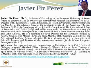 Javier Fiz Perez Ph.D., Professor of Psychology at the European University of Rome,
where he cooperates also as Delegate for International Research Development. He is Co-
Director of the Laboratory of Applied Business and Health (Organizational Psychology. He
is a Member of the Advisory Board of the Academic Senate of the Accademia Tiberina.
Professor Fiz Perez is Coordinator of the Scientific Committee of The International School
of Economics and Ethics (Italy) and collaborates with the International Academy for
Economic and Social Development (AISES), for which he has been Vice President for Spain
and Latin America. He is a Scientific Research Director for the European Institute of
Positive Psychology in Madrid (IEPP) and also a Member of the Scientific Committee of the
International Institute Jacques Maritain. He is a Member of several Committees of
Scientific Journals and Director of the International Network for Social and Integrated
Development (INSID).
With more than 200 national and international pubblications, he is Chief Editor of
“Sviluppo Integrale” (Persiani Editori, Bologna), “Human Sciences: From Training to
Practice” (NeP Edizioni, Roma). He is International Director for Development in Italy,
Spain and Latin America for SoEI - UK (Society of Emotional Intelligence - UK). Actually he
is Member of the International Society of Business Leadership (ISOBL – USA).
https://www.linkedin.com/in/javier-fiz-p%C3%A9rez-ph-d-54621426/
5
Javier Fiz Perez
 