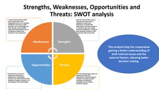 Strengths, Weaknesses, Opportunities and
Threats: SWOT analysis
This analysis help the cooperative
gaining a better understanding of
both internal issues and the
external factors, allowing better
decision making.
• external disadvantages which are
expected to hinder the
organisation’s planned progress.
Example Low quality produce
resulting is less demand,
competition in the market,
economic collapse.
•external factors which are
expected to improve the
organisation’s competitive
position, and which should be fully
exploited. Example: Economy is on
the upswing, new trade linkages.
• internal characteristics such as
skills and resources which if
mobilised or used more
effectively, can benefit the
organisation. Example: Storage is
in a good location, commodity
prices are competitive, a steady &
loyal following, members of the
cooperative add various skills
• internal characteristics which
limit the potential of the
organisation such as, for example,
insufficient resources or skills.
Example: Lack a well-thought out
Plan, storage is overcrowded,
expensive transportation, lack of
coordination between the
members of the cooperative.
Weaknesses Strengths
ThreatsOpportunities
 