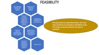 FEASIBILITY
Having chosen an operational plan ,the next
step would be to complete a feasibility study.
This helps to decide whether the plan is
practical.
Whether they are
sufficient in
quality and
quantity
The availability of
resources, both
human and
material
Whether the
financial
resources of the
cooperative
enterprise and
members are
sufficient for the
planned
production
Possibilities of
substituting finance
with labour or
material resources
Whether there is
sufficient demand
in the expected
markets (including
competition
Whether the
collective
knowledge of the
group is adequate
for the endeavour
Calculations of
the cost of
operations and
the expected
revenues and
profits to be
obtained
Analysis of risks
 