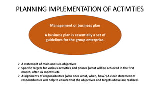 PLANNING IMPLEMENTATION OF ACTIVITIES
Management or business plan
A business plan is essentially a set of
guidelines for the group enterprise.
 A statement of main and sub-objectives
 Specific targets for various activities and phases (what will be achieved in the first
month, after six months etc.
 Assignments of responsibilities (who does what, when, how?) A clear statement of
responsibilities will help to ensure that the objectives and targets above are realised.
 