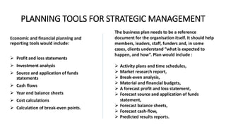 PLANNING TOOLS FOR STRATEGIC MANAGEMENT
Economic and financial planning and
reporting tools would include:
 Profit and loss statements
 Investment analysis
 Source and application of funds
statements
 Cash flows
 Year end balance sheets
 Cost calculations
 Calculation of break-even points.
The business plan needs to be a reference
document for the organisation itself. It should help
members, leaders, staff, funders and, in some
cases, clients understand “what is expected to
happen, and how”. Plan would include :
 Activity plans and time schedules,
 Market research report,
 Break-even analysis,
 Material and financial budgets,
 A forecast profit and loss statement,
 Forecast source and application of funds
statement,
 Forecast balance sheets,
 Forecast cash-flow,
 Predicted results reports.
 