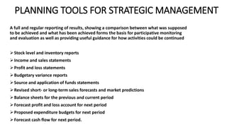 PLANNING TOOLS FOR STRATEGIC MANAGEMENT
A full and regular reporting of results, showing a comparison between what was supposed
to be achieved and what has been achieved forms the basis for participative monitoring
and evaluation as well as providing useful guidance for how activities could be continued
Stock level and inventory reports
Income and sales statements
Profit and loss statements
Budgetary variance reports
Source and application of funds statements
Revised short- or long-term sales forecasts and market predictions
Balance sheets for the previous and current period
Forecast profit and loss account for next period
Proposed expenditure budgets for next period
Forecast cash flow for next period.
 
