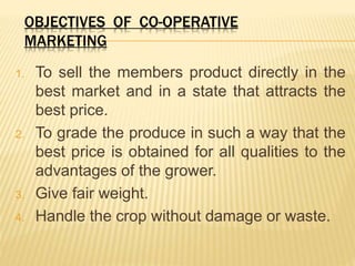OBJECTIVES OF CO-OPERATIVE
MARKETING
1. To sell the members product directly in the
best market and in a state that attracts the
best price.
2. To grade the produce in such a way that the
best price is obtained for all qualities to the
advantages of the grower.
3. Give fair weight.
4. Handle the crop without damage or waste.
 
