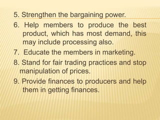 5. Strengthen the bargaining power.
6. Help members to produce the best
product, which has most demand, this
may include processing also.
7. Educate the members in marketing.
8. Stand for fair trading practices and stop
manipulation of prices.
9. Provide finances to producers and help
them in getting finances.
 