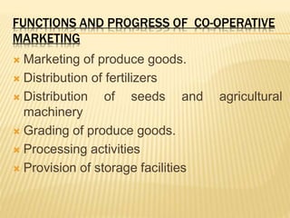 FUNCTIONS AND PROGRESS OF CO-OPERATIVE
MARKETING
 Marketing of produce goods.
 Distribution of fertilizers
 Distribution of seeds and agricultural
machinery
 Grading of produce goods.
 Processing activities
 Provision of storage facilities
 
