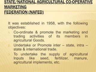 STATE/NATIONAL AGRICULTURAL CO-OPERATIVE
MARKETING
FEDERATION (NAFED)
It was established in 1958, with the following
objectives:
1. Co-ordinate & promote the marketing and
trading activities of its members in
agricultural Goods.
2. Undertake or Promote inter – state, intra –
state & international trade.
3. To undertake the supply of agricultural
Inputs like seed, fertilizer, manure,
agricultural implements, etc.
 