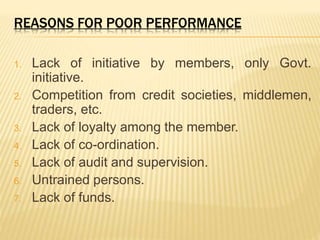 REASONS FOR POOR PERFORMANCE
1. Lack of initiative by members, only Govt.
initiative.
2. Competition from credit societies, middlemen,
traders, etc.
3. Lack of loyalty among the member.
4. Lack of co-ordination.
5. Lack of audit and supervision.
6. Untrained persons.
7. Lack of funds.
 