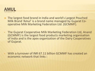AMUL
 The largest food brand in India and world's Largest Pouched
Milk Brand ‘Amul’ is a brand name managed by Gujarat Co-
operative Milk Marketing Federation Ltd. (GCMMF).
 The Gujarat Cooperative Milk Marketing Federation Ltd, Anand
(GCMMF) is the largest food products marketing organisation
of India and is the apex organization of the Dairy Cooperatives
of Gujarat.
 With a turnover of INR 67.11 billion GCMMF has created an
economic network that links :
 