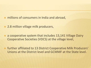  millions of consumers in India and abroad,
 2.8 million village milk producers,
 a cooperative system that includes 13,141 Village Dairy
Cooperative Societies (VDCS) at the village level,
 further affiliated to 13 District Cooperative Milk Producers’
Unions at the District level and GCMMF at the State level.
 