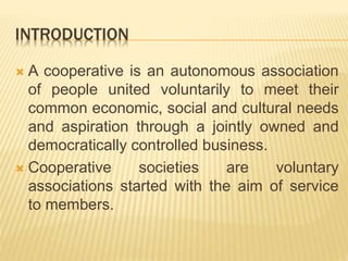 INTRODUCTION
 A cooperative is an autonomous association
of people united voluntarily to meet their
common economic, social and cultural needs
and aspiration through a jointly owned and
democratically controlled business.
 Cooperative societies are voluntary
associations started with the aim of service
to members.
 