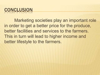 CONCLUSION
Marketing societies play an important role
in order to get a better price for the produce,
better facilities and services to the farmers.
This in turn will lead to higher income and
better lifestyle to the farmers.
 