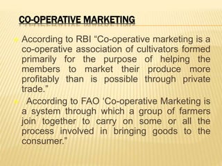 CO-OPERATIVE MARKETING
 According to RBI “Co-operative marketing is a
co-operative association of cultivators formed
primarily for the purpose of helping the
members to market their produce more
profitably than is possible through private
trade.”
 According to FAO ‘Co-operative Marketing is
a system through which a group of farmers
join together to carry on some or all the
process involved in bringing goods to the
consumer.”
 