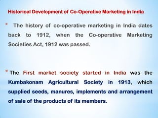 Historical Development of Co-Operative Marketing in India
* The history of co-operative marketing in India dates
back to 1912, when the Co-operative Marketing
Societies Act, 1912 was passed.
* The First market society started in India was the
Kumbakonam Agricultural Society in 1913, which
supplied seeds, manures, implements and arrangement
of sale of the products of its members.
 