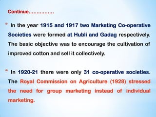 Continue…………….
* In the year 1915 and 1917 two Marketing Co-operative
Societies were formed at Hubli and Gadag respectively.
The basic objective was to encourage the cultivation of
improved cotton and sell it collectively.
* In 1920-21 there were only 31 co-operative societies.
The Royal Commission on Agriculture (1928) stressed
the need for group marketing instead of individual
marketing.
 
