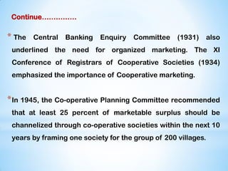 Continue……………
* The Central Banking Enquiry Committee (1931) also
underlined the need for organized marketing. The XI
Conference of Registrars of Cooperative Societies (1934)
emphasized the importance of Cooperative marketing.
*In 1945, the Co-operative Planning Committee recommended
that at least 25 percent of marketable surplus should be
channelized through co-operative societies within the next 10
years by framing one society for the group of 200 villages.
 