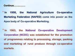 Continue……………
* In 1958, the National Agriculture Co-operative
Marketing Federation (NAFED) came into power as the
Apex body of Co-operative Marketing.
* In 1963, the National Co-operative Development
Corporation (NCDC) was established for the promotion
of programmes relating to processing, storage, packing
and marketing of rural produce through co-operative
markets.
 