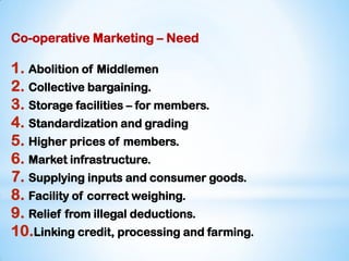 Co-operative Marketing – Need
1. Abolition of Middlemen
2. Collective bargaining.
3. Storage facilities – for members.
4. Standardization and grading
5. Higher prices of members.
6. Market infrastructure.
7. Supplying inputs and consumer goods.
8. Facility of correct weighing.
9. Relief from illegal deductions.
10.Linking credit, processing and farming.
 