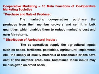 Cooperative Marketing – 10 Main Functions of Co-Operative
Marketing Societies
*Purchase and Sale of Produce :
The marketing co-operatives purchase the
produces from their member growers and sell it in bulk
quantities, which enables them to reduce marketing cost and
earn fair returns.
* Distribution of Agricultural Inputs :
The co-operatives supply the agricultural inputs
such as seeds, fertilizers, pesticides, agricultural implements
etc., the supply of quality materials at reasonable prices save
cost of the member producers. Sometimes these inputs may
be also given on credit basis.
 