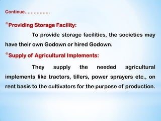 Continue……………..
*Providing Storage Facility:
To provide storage facilities, the societies may
have their own Godown or hired Godown.
*Supply of Agricultural Implements:
They supply the needed agricultural
implements like tractors, tillers, power sprayers etc., on
rent basis to the cultivators for the purpose of production.
 