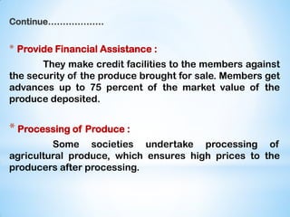 Continue……………….
* Provide Financial Assistance :
They make credit facilities to the members against
the security of the produce brought for sale. Members get
advances up to 75 percent of the market value of the
produce deposited.
* Processing of Produce :
Some societies undertake processing of
agricultural produce, which ensures high prices to the
producers after processing.
 