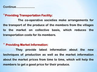 Continue……………….
*Providing Transportation Facility:
The co-operative societies make arrangements for
the transport of the produce of the members from the villages
to the market on collective basis, which reduces the
transportation costs for its members.
* Providing Market Information:
They provide latest information about the new
techniques of production as well as the market information
about the market prices from time to time, which will help the
members to get a good price for their produce.
 