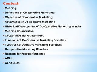 Content:
- Meaning
- Definitions of Co-operative Marketing:
- Objective of Co-operative Marketing:
- Advantages of Co-operative Marketing
- Historical Development of Co-Operative Marketing in India
- Meaning Co-operative
- Cooperative Marketing – Need
- Functions of Co-Operative Marketing Societies
- Types of Co-Operative Marketing Societies:
- Co-operative Marketing Structure
- Reasons for Poor performance
- AMUL
- Conclusion
 