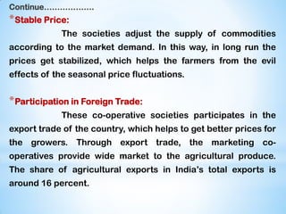 Continue……………….
*Stable Price:
The societies adjust the supply of commodities
according to the market demand. In this way, in long run the
prices get stabilized, which helps the farmers from the evil
effects of the seasonal price fluctuations.
*Participation in Foreign Trade:
These co-operative societies participates in the
export trade of the country, which helps to get better prices for
the growers. Through export trade, the marketing co-
operatives provide wide market to the agricultural produce.
The share of agricultural exports in India‟s total exports is
around 16 percent.
 