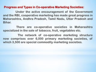 Progress and Types in Co-operative Marketing Societies:
Under the active encouragement of the Government
and the RBI, cooperative marketing has made great progress in
Maharashtra, Andhra Pradesh, Tamil Nadu, Uttar Pradesh and
Bihar.
There are co-operative societies in Maharashtra
specialized in the sale of tobacco, fruit, vegetables etc.
The network of co-operative marketing structure
now comprises over 6,000 primary marketing societies, of
which 3,500 are special commodity marketing societies.
 