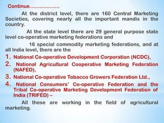 Continue………………
At the district level, there are 160 Central Marketing
Societies, covering nearly all the important mandis in the
country.
At the state level there are 29 general purpose state
level co-operative marketing federations and
16 special commodity marketing federations, and at
all India level, there are the
1. National Co-operative Development Corporation (NCDC),
2. National Agricultural Cooperative Marketing Federation
(NAFED),
3. National Co-operative Tobacco Growers Federation Ltd.,
4. National Consumers‟ Co-operative Federation and the
Tribal Co-operative Marketing Development Federation of
India (TRIFED) –
All these are working in the field of agricultural
marketing.
 