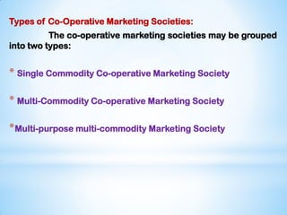 Types of Co-Operative Marketing Societies:
The co-operative marketing societies may be grouped
into two types:
* Single Commodity Co-operative Marketing Society
* Multi-Commodity Co-operative Marketing Society
*Multi-purpose multi-commodity Marketing Society
 