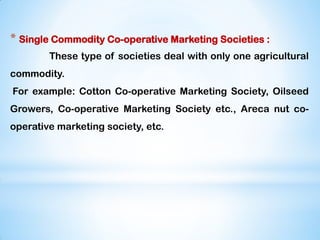 * Single Commodity Co-operative Marketing Societies :
These type of societies deal with only one agricultural
commodity.
For example: Cotton Co-operative Marketing Society, Oilseed
Growers, Co-operative Marketing Society etc., Areca nut co-
operative marketing society, etc.
 