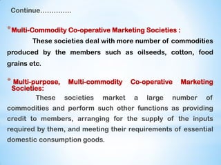 Continue…………..
*Multi-Commodity Co-operative Marketing Societies :
These societies deal with more number of commodities
produced by the members such as oilseeds, cotton, food
grains etc.
* Multi-purpose, Multi-commodity Co-operative Marketing
Societies:
These societies market a large number of
commodities and perform such other functions as providing
credit to members, arranging for the supply of the inputs
required by them, and meeting their requirements of essential
domestic consumption goods.
 