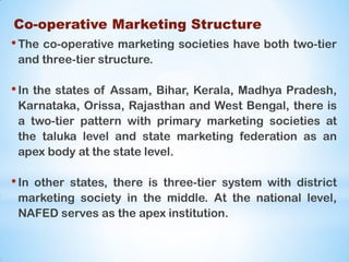 Co-operative Marketing Structure
•The co-operative marketing societies have both two-tier
and three-tier structure.
•In the states of Assam, Bihar, Kerala, Madhya Pradesh,
Karnataka, Orissa, Rajasthan and West Bengal, there is
a two-tier pattern with primary marketing societies at
the taluka level and state marketing federation as an
apex body at the state level.
•In other states, there is three-tier system with district
marketing society in the middle. At the national level,
NAFED serves as the apex institution.
 