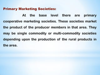 Primary Marketing Societies:
At the base level there are primary
cooperative marketing societies. These societies market
the product of the producer members in that area. They
may be single commodity or multi-commodity societies
depending upon the production of the rural products in
the area.
 