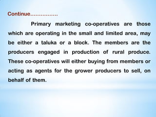 Continue…………….
Primary marketing co-operatives are those
which are operating in the small and limited area, may
be either a taluka or a block. The members are the
producers engaged in production of rural produce.
These co-operatives will either buying from members or
acting as agents for the grower producers to sell, on
behalf of them.
 