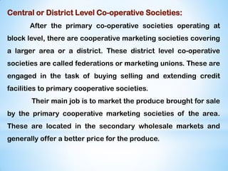 Central or District Level Co-operative Societies:
After the primary co-operative societies operating at
block level, there are cooperative marketing societies covering
a larger area or a district. These district level co-operative
societies are called federations or marketing unions. These are
engaged in the task of buying selling and extending credit
facilities to primary cooperative societies.
Their main job is to market the produce brought for sale
by the primary cooperative marketing societies of the area.
These are located in the secondary wholesale markets and
generally offer a better price for the produce.
 