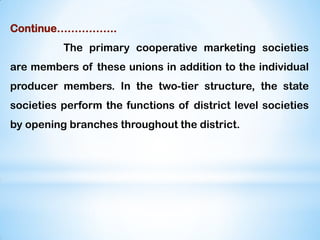 Continue……………..
The primary cooperative marketing societies
are members of these unions in addition to the individual
producer members. In the two-tier structure, the state
societies perform the functions of district level societies
by opening branches throughout the district.
 