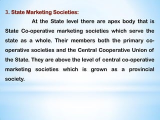 3. State Marketing Societies:
At the State level there are apex body that is
State Co-operative marketing societies which serve the
state as a whole. Their members both the primary co-
operative societies and the Central Cooperative Union of
the State. They are above the level of central co-operative
marketing societies which is grown as a provincial
society.
 